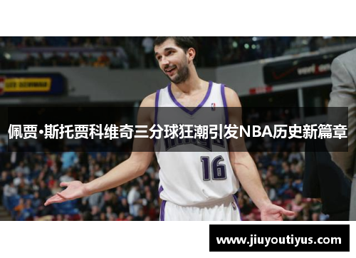 佩贾·斯托贾科维奇三分球狂潮引发NBA历史新篇章