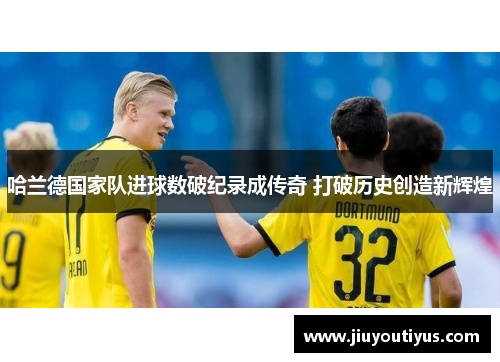 哈兰德国家队进球数破纪录成传奇 打破历史创造新辉煌
