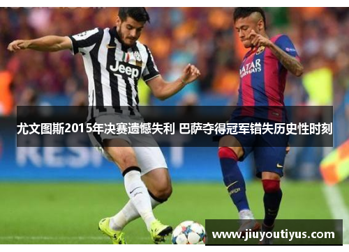 尤文图斯2015年决赛遗憾失利 巴萨夺得冠军错失历史性时刻