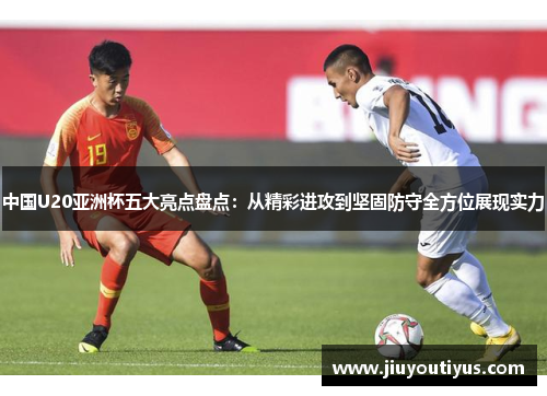中国U20亚洲杯五大亮点盘点：从精彩进攻到坚固防守全方位展现实力