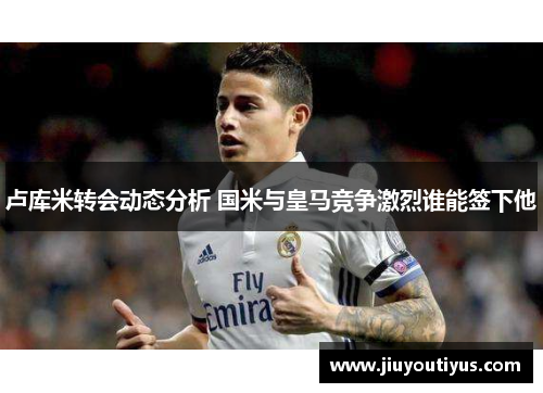 卢库米转会动态分析 国米与皇马竞争激烈谁能签下他