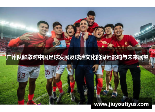 广州队解散对中国足球发展及球迷文化的深远影响与未来展望