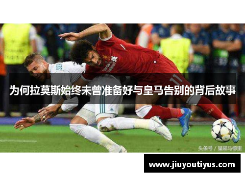 为何拉莫斯始终未曾准备好与皇马告别的背后故事