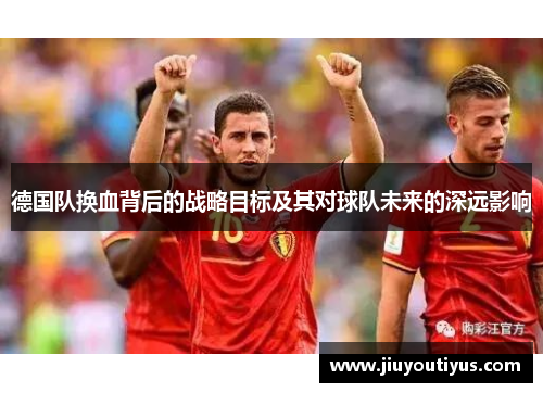 德国队换血背后的战略目标及其对球队未来的深远影响